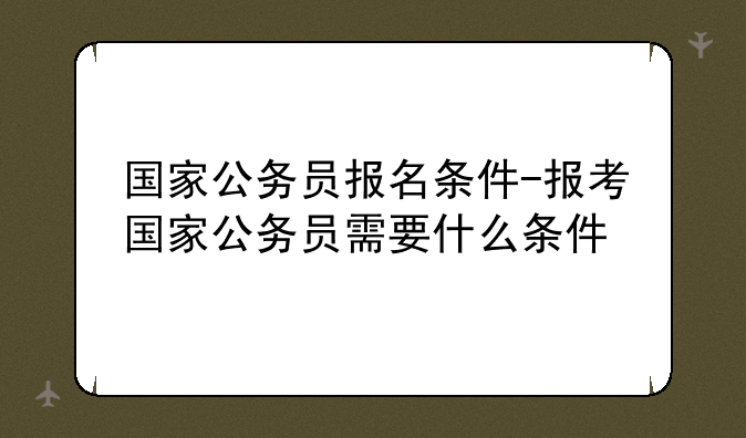 国家公务员报名条件-报考国家公务员需要什么条件