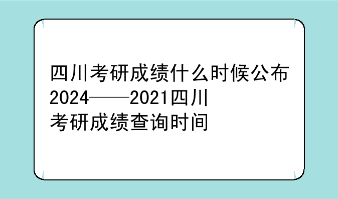 四川考研成绩什么时候公布2024——2021四川考研成绩查询时间