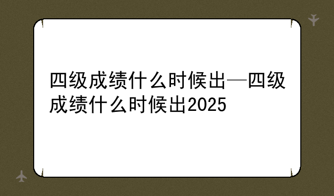 四级成绩什么时候出—四级成绩什么时候出2025