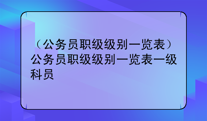 （公务员职级级别一览表）公务员职级级别一览表一级科员