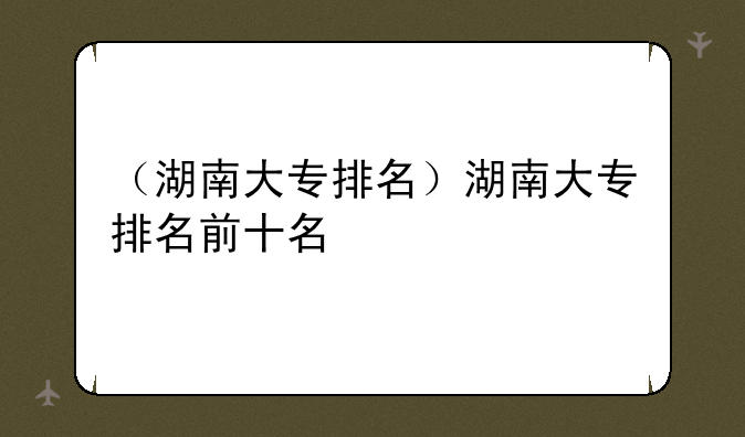 （湖南大专排名）湖南大专排名前十名