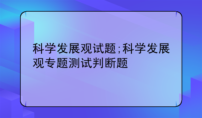 科学发展观试题;科学发展观专题测试判断题