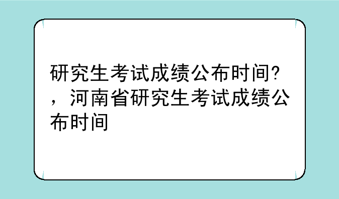 研究生考试成绩公布时间?，河南省研究生考试成绩公布时间