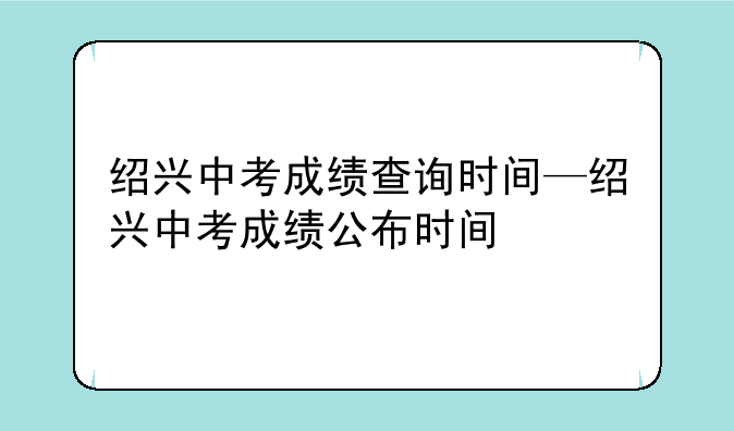 绍兴中考成绩查询时间—绍兴中考成绩公布时间