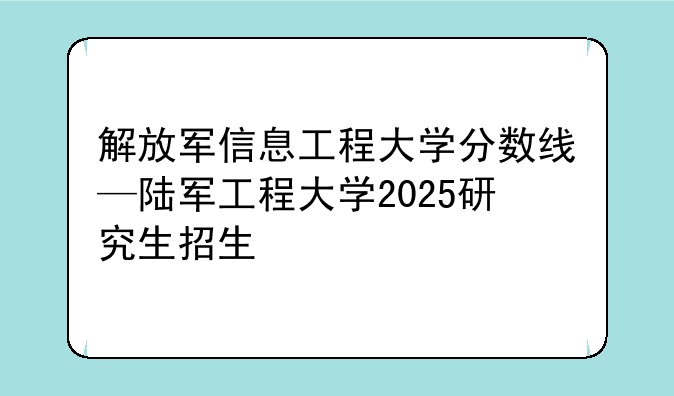 解放军信息工程大学分数线—陆军工程大学2025研究生招生