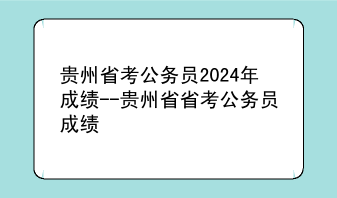 贵州省考公务员2024年成绩--贵州省省考公务员成绩
