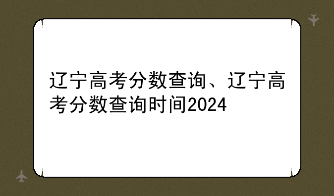 辽宁高考分数查询、辽宁高考分数查询时间2024