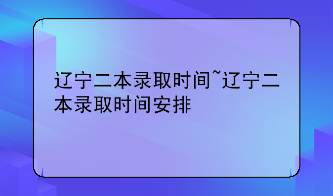 辽宁二本录取时间~辽宁二本录取时间安排