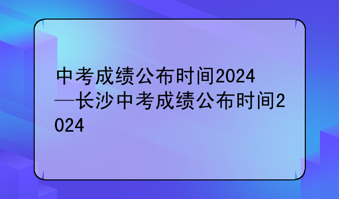 中考成绩公布时间2024—长沙中考成绩公布时间2024
