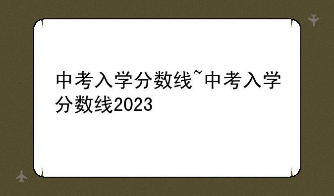 中考入学分数线~中考入学分数线2023