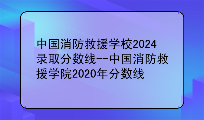 中国消防救援学校2024录取分数线--中国消防救援学院2020年分数线