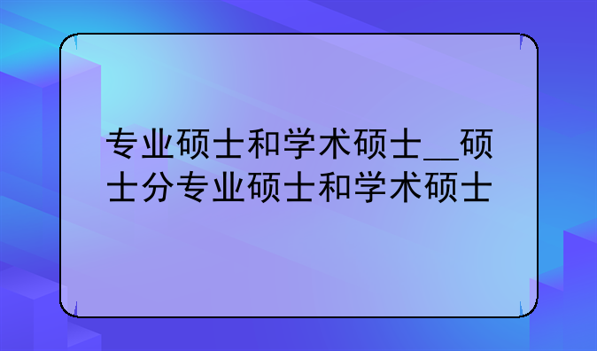 专业硕士和学术硕士__硕士分专业硕士和学术硕士