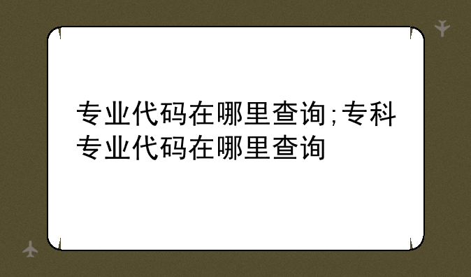 专业代码在哪里查询;专科专业代码在哪里查询