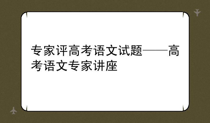 专家评高考语文试题——高考语文专家讲座
