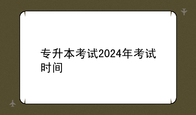 专升本考试2024年考试时间