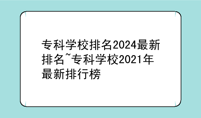 专科学校排名2024最新排名~专科学校2021年最新排行榜