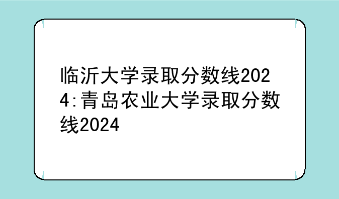 临沂大学录取分数线2024:青岛农业大学录取分数线2024