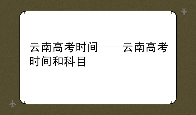 云南高考时间——云南高考时间和科目
