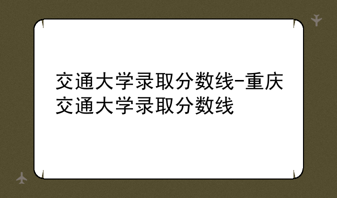 交通大学录取分数线-重庆交通大学录取分数线