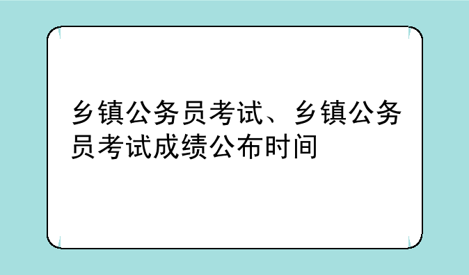 乡镇公务员考试、乡镇公务员考试成绩公布时间