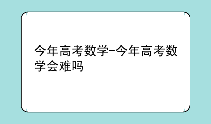 今年高考数学-今年高考数学会难吗
