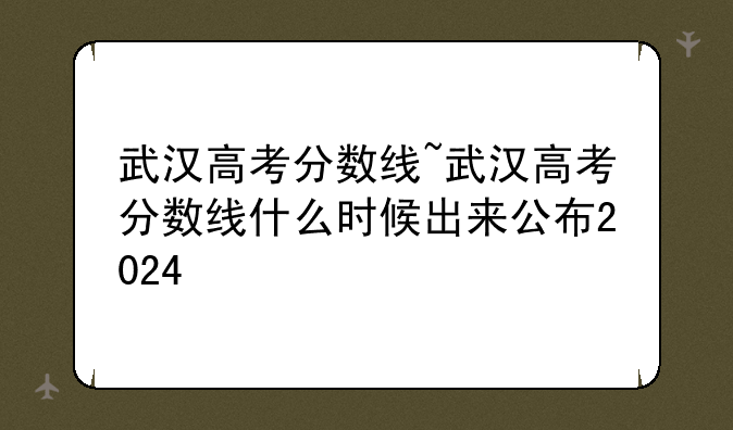 武汉高考分数线~武汉高考分数线什么时候出来公布2024