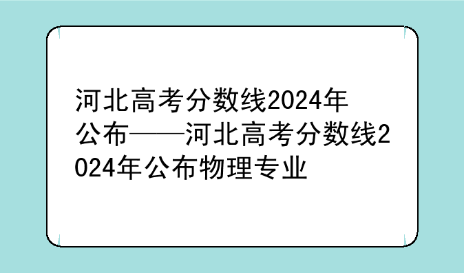 河北高考分数线2024年公布——河北高考分数线2024年公布物理专业