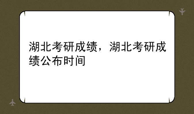 湖北考研成绩，湖北考研成绩公布时间