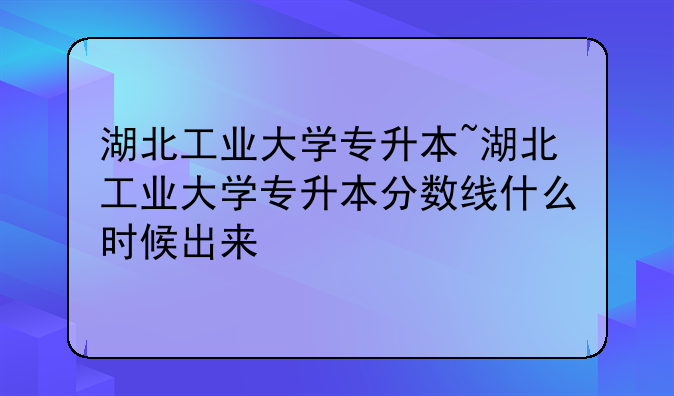湖北工业大学专升本~湖北工业大学专升本分数线什么时候出来