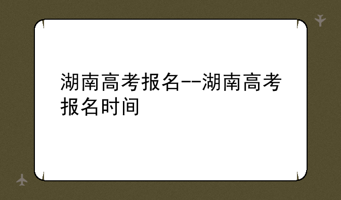 湖南高考报名--湖南高考报名时间
