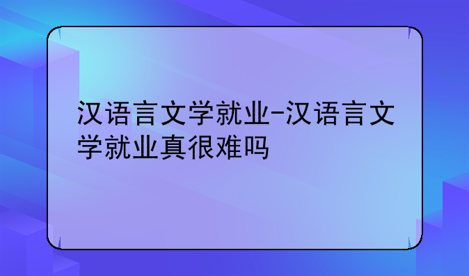 汉语言文学就业-汉语言文学就业真很难吗