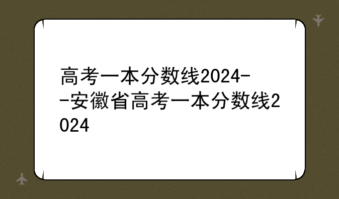高考一本分数线2024--安徽省高考一本分数线2024