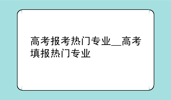 高考报考热门专业__高考填报热门专业