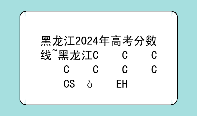 黑龙江2024年高考分数线~黑龙江一本二本分数线