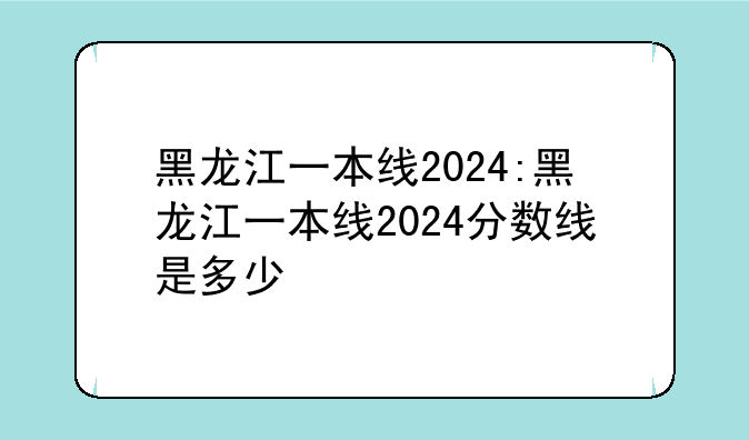 黑龙江一本线2024:黑龙江一本线2024分数线是多少