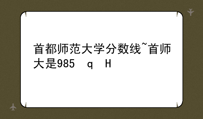 首都师范大学分数线~首师大是985还是211