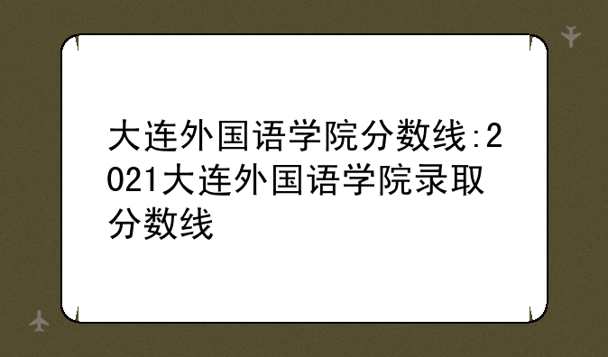 大连外国语学院分数线:2021大连外国语学院录取分数线
