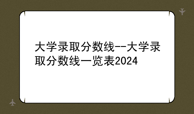 大学录取分数线--大学录取分数线一览表2024