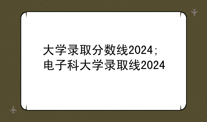 大学录取分数线2024;电子科大学录取线2024