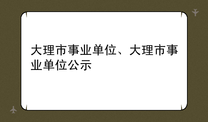 大理市事业单位、大理市事业单位公示