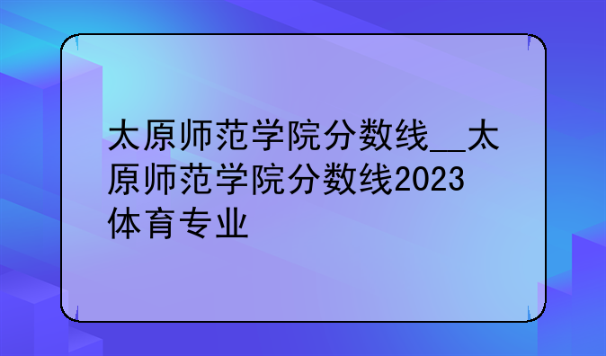 太原师范学院分数线__太原师范学院分数线2023体育专业