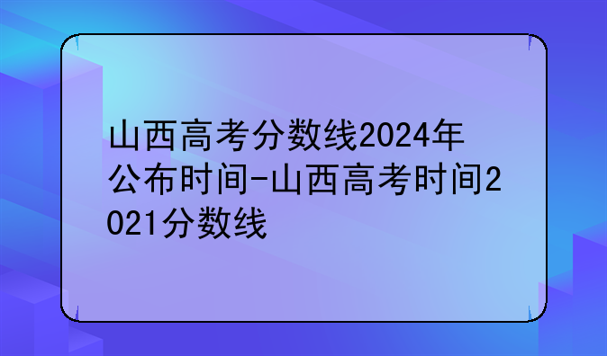 山西高考分数线2024年公布时间-山西高考时间2021分数线