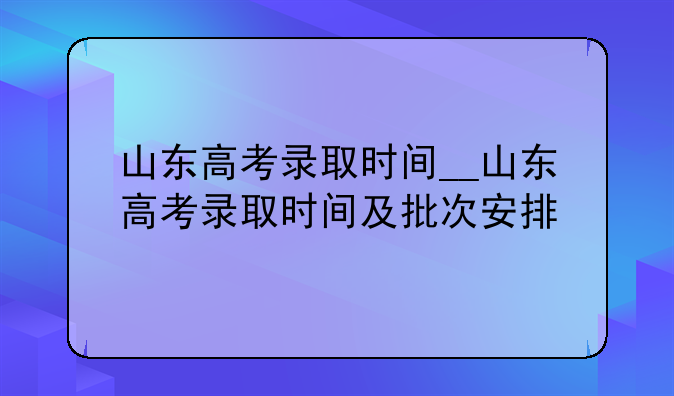山东高考录取时间__山东高考录取时间及批次安排