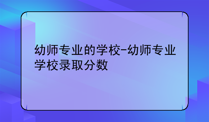 幼师专业的学校-幼师专业学校录取分数