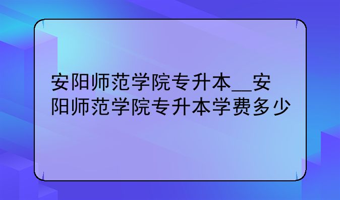 安阳师范学院专升本__安阳师范学院专升本学费多少