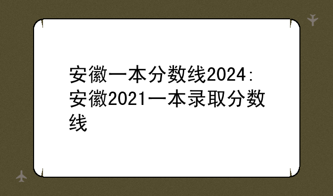 安徽一本分数线2024:安徽2021一本录取分数线