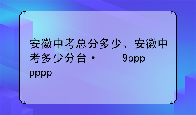 安徽中考总分多少、安徽中考多少分可高中