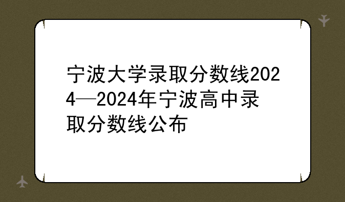 宁波大学录取分数线2024—2024年宁波高中录取分数线公布