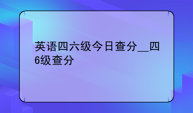 英语四六级今日查分__四6级查分