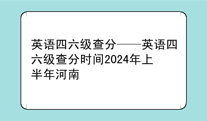 英语四六级查分——英语四六级查分时间2024年上半年河南